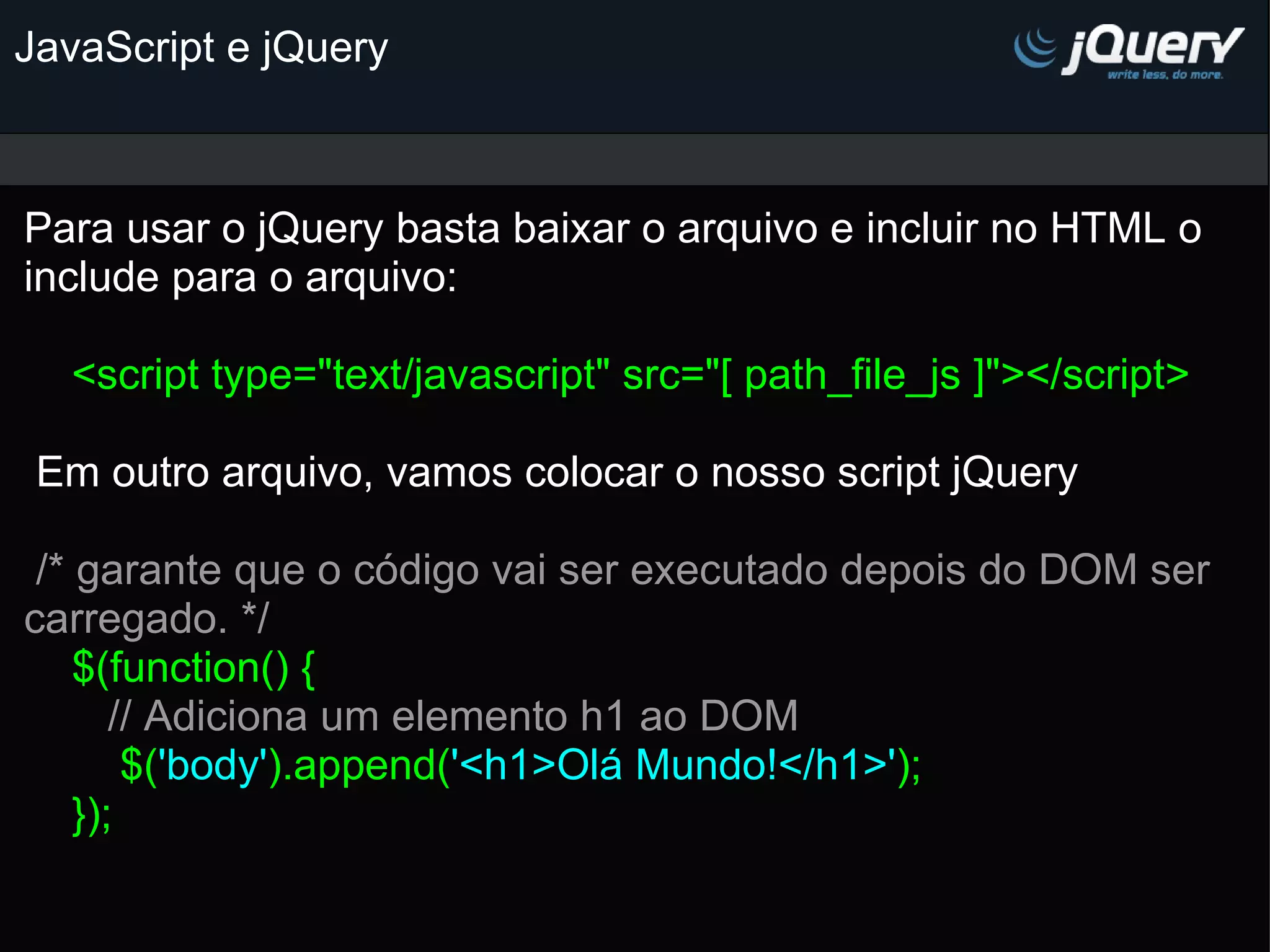 JavaScript e jQuery Para usar o jQuery basta baixar o arquivo e incluir no HTML o include para o arquivo:   <script type=&quot;text/javascript&quot; src=&quot;[ path_file_js ]&quot;></script>     Em outro arquivo, vamos colocar o nosso script jQuery     /* garante que o código vai ser executado depois do DOM ser carregado. */      $(function() {        // Adiciona um elemento h1 ao DOM          $( 'body' ).append( '<h1>Olá Mundo!</h1>' );     });   