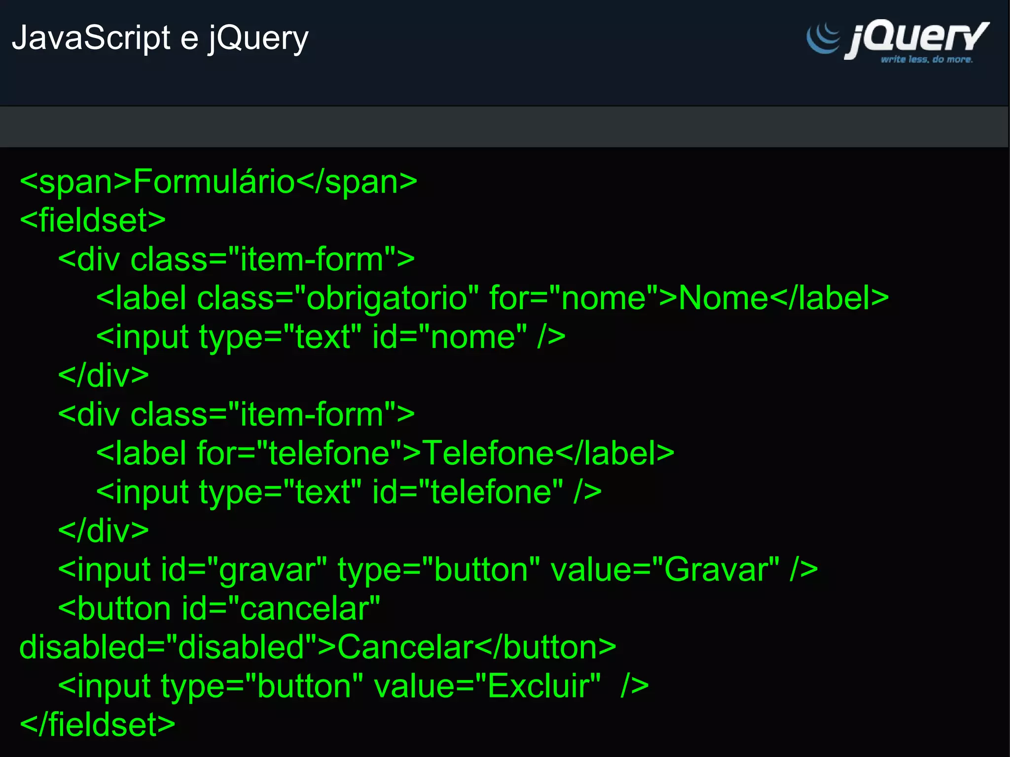 JavaScript e jQuery <span>Formulário</span> <fieldset>     <div class=&quot;item-form&quot;>         <label class=&quot;obrigatorio&quot; for=&quot;nome&quot;>Nome</label>         <input type=&quot;text&quot; id=&quot;nome&quot; />     </div>     <div class=&quot;item-form&quot;>         <label for=&quot;telefone&quot;>Telefone</label>         <input type=&quot;text&quot; id=&quot;telefone&quot; />     </div>        <input id=&quot;gravar&quot; type=&quot;button&quot; value=&quot;Gravar&quot; />     <button id=&quot;cancelar&quot; disabled=&quot;disabled&quot;>Cancelar</button>     <input type=&quot;button&quot; value=&quot;Excluir&quot;  /> </fieldset> 