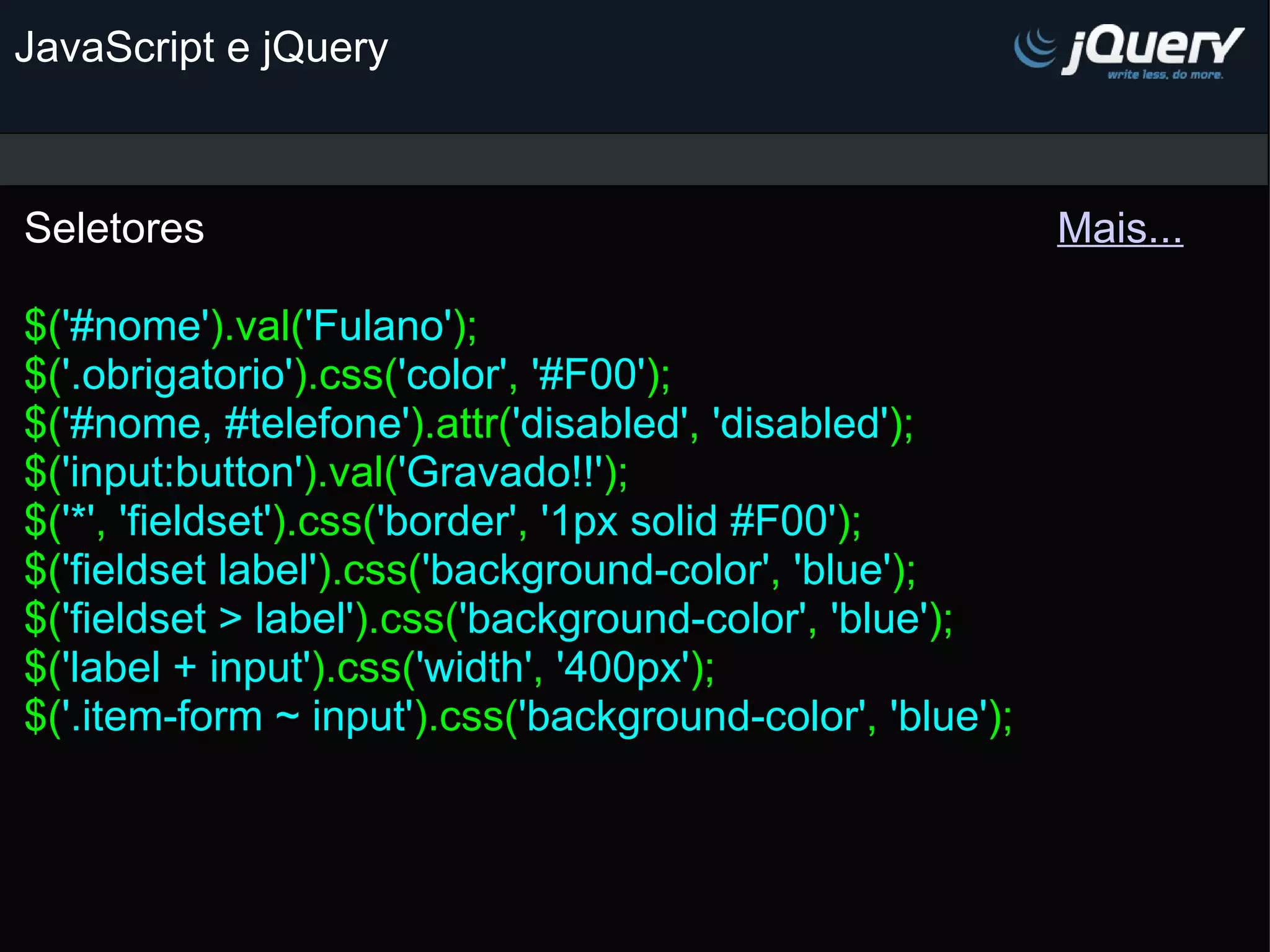 JavaScript e jQuery Seletores                                                                        Mais...   $( '#nome' ).val( 'Fulano' ); $( '.obrigatorio' ).css( 'color' , '#F00' ); $( '#nome, #telefone' ).attr( 'disabled' , 'disabled' ); $( 'input:button' ).val( 'Gravado!!' ); $( '*' , 'fieldset' ).css( 'border' , '1px solid #F00' ); $( 'fieldset label' ).css( 'background-color' , 'blue' ); $( 'fieldset > label' ).css( 'background-color' , 'blue' ); $( 'label + input' ).css( 'width' , '400px' ); $( '.item-form ~ input' ).css( 'background-color' , 'blue' ); 