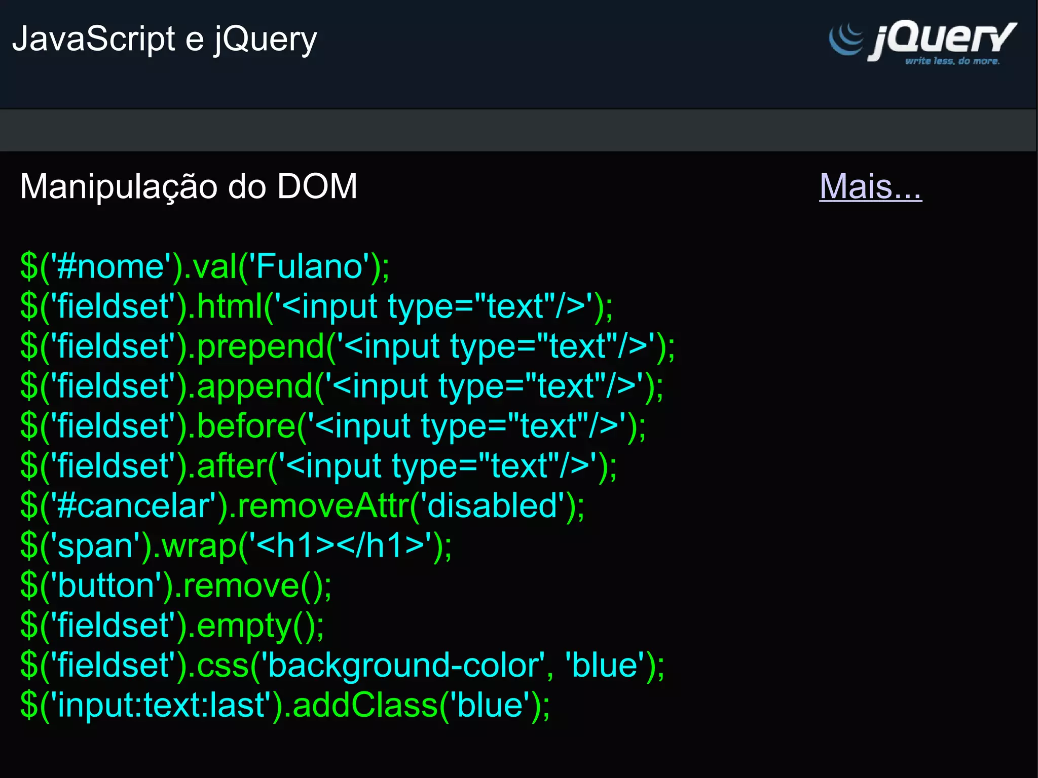JavaScript e jQuery Manipulação do DOM                                               Mais...   $( '#nome' ).val( 'Fulano' ); $( 'fieldset' ).html( '<input type=&quot;text&quot;/>' ); $( 'fieldset' ).prepend( '<input type=&quot;text&quot;/>' ); $( 'fieldset' ).append( '<input type=&quot;text&quot;/>' ); $( 'fieldset' ).before( '<input type=&quot;text&quot;/>' );  $( 'fieldset' ).after( '<input type=&quot;text&quot;/>' ); $( '#cancelar' ).removeAttr( 'disabled' ); $( 'span' ).wrap( '<h1></h1>' ); $( 'button' ).remove(); $( 'fieldset' ).empty(); $( 'fieldset' ).css( 'background-color' , 'blue' ); $( 'input:text:last' ).addClass( 'blue' );   