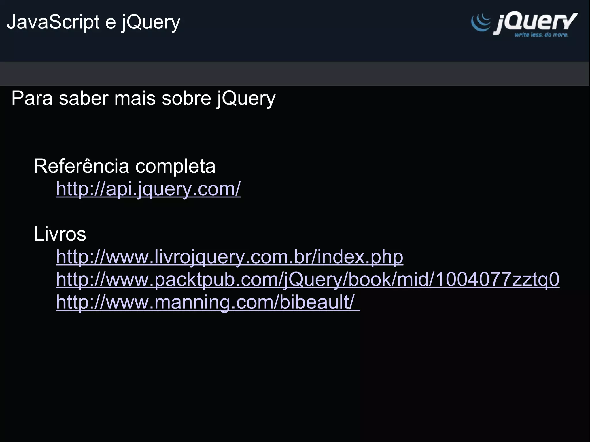 JavaScript e jQuery Para saber mais sobre jQuery                                                                      Referência completa          http://api.jquery.com/        Livros          http://www.livrojquery.com.br/index.php           http://www.packtpub.com/jQuery/book/mid/1004077zztq0          http://www.manning.com/bibeault/         