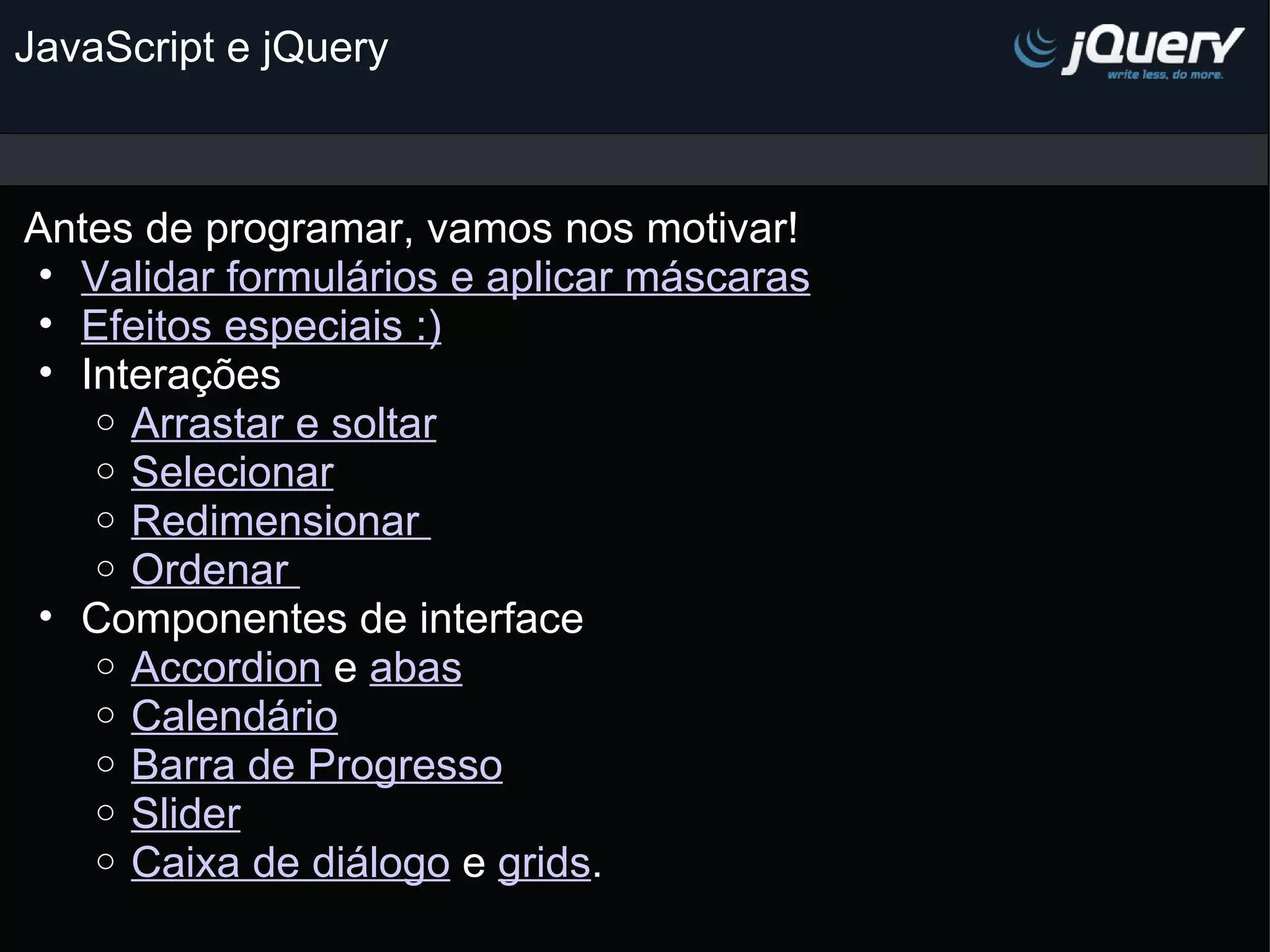 JavaScript e jQuery Antes de programar, vamos nos motivar! Validar formulários e aplicar máscaras Efeitos especiais :) Interações Arrastar e soltar Selecionar Redimensionar  Ordenar  Componentes de interface  Accordion e abas Calendário Barra de Progresso Slider Caixa de diálogo e grids . 