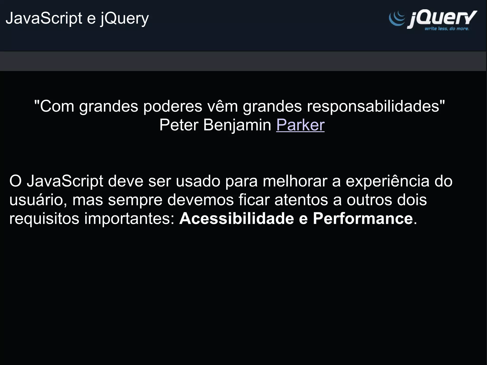 JavaScript e jQuery   &quot;Com grandes poderes vêm grandes responsabilidades&quot; Peter Benjamin Parker     O JavaScript deve ser usado para melhorar a experiência do usuário, mas sempre devemos ficar atentos a outros dois requisitos importantes: Acessibilidade e Performance .   