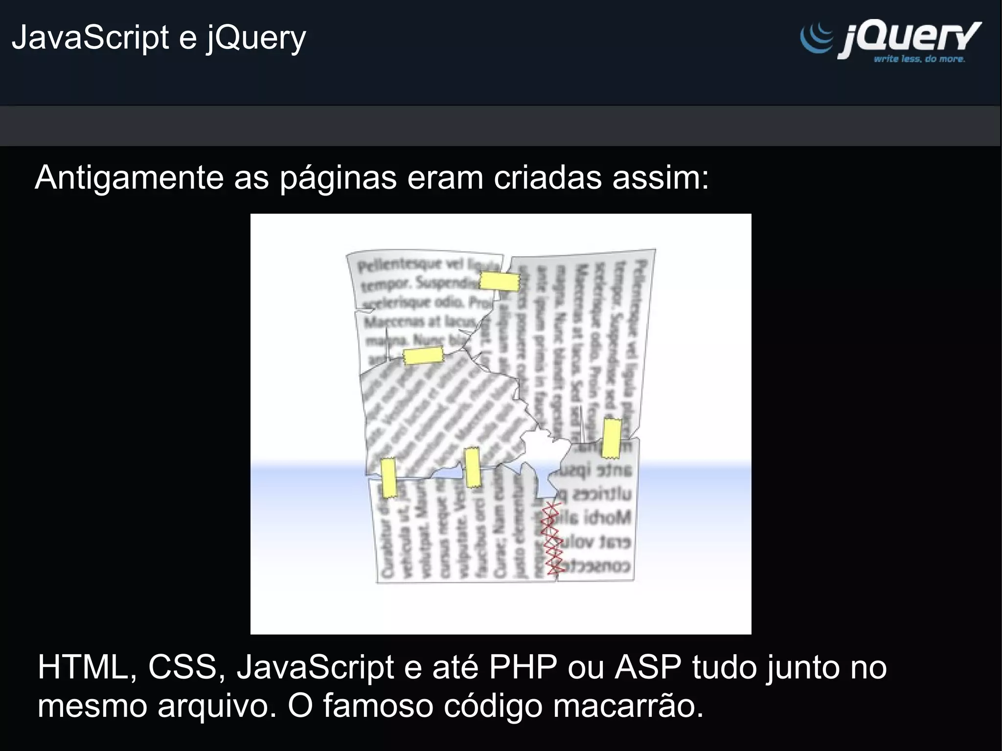 JavaScript e jQuery Antigamente as páginas eram criadas assim: HTML, CSS, JavaScript e até PHP ou ASP tudo junto no mesmo arquivo. O famoso código macarrão. 
