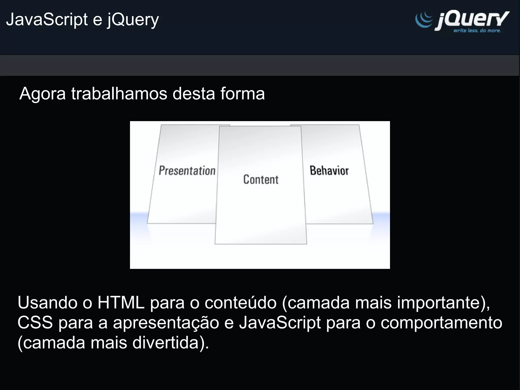 JavaScript e jQuery Agora trabalhamos desta forma Usando o HTML para o conteúdo (camada mais importante), CSS para a apresentação e JavaScript para o comportamento (camada mais divertida). 