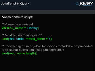 JavaScript e jQuery Nosso primeiro script:   // Preenche a variável var meu_nome =  'Harlley' ;   /* Mostra uma mensagem */ alert( 'Boa tarde '  + meu_nome +  '!' ); /* Toda string é um objeto e tem vários métodos e propriedades para ajudar na manipulação, um exemplo */ alert(meu_nome.length); 