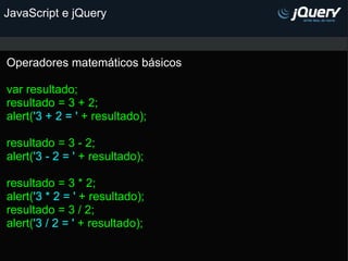 JavaScript e jQuery Operadores matemáticos básicos   var resultado;  resultado = 3 + 2; alert( '3 + 2 = '  +   resultado);   resultado = 3 - 2; alert( '3 - 2 = '  +   resultado);   resultado = 3 * 2; alert( '3 * 2 = '  +   resultado); resultado = 3 / 2; alert( '3 / 2 = '  +   resultado); 