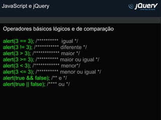 JavaScript e jQuery Operadores básicos lógicos e de comparação   alert(3 == 3);  /**********  igual */ alert(3 != 3);  /*********** diferente */ alert(3 > 3);  /************ maior */ alert(3 >= 3);  /********** maior ou igual */ alert(3 < 3);  /************ menor*/ alert(3 <= 3);  /********** menor ou igual */ alert(true && false);  /** e */ alert(true || false);  /**** ou */ 