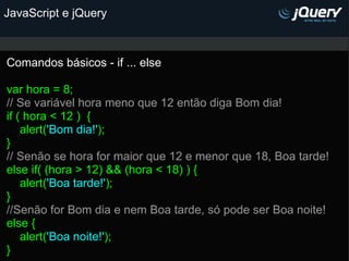 JavaScript e jQuery Comandos básicos - if ... else   var hora = 8; // Se variável hora meno que 12 então diga Bom dia!    if ( hora < 12 )  {      alert( 'Bom dia!' ); }  // Senão se hora for maior que 12 e menor que 18, Boa tarde! else if( (hora > 12) && (hora < 18) ) {      alert( 'Boa tarde!' ); } //Senão for Bom dia e nem Boa tarde, só pode ser Boa noite! else {      alert( 'Boa noite!' ); }       