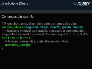 JavaScript e jQuery Comandos básicos - for   // Preencho o array dias_uteis com os nomes dos dias var dias_uteis = [ 'segunda' ,  'terça' ,  'quarta' ,  'quinta' ,  'sexta' ]; /* Inicializo a variável de iteração, e executo o comando alert enquanto a variável de iteração for menor que 5: 0, 1, 2, 3, 4 */ for ( i = 0; i < 5; i++ )  {      // Acesso o array dias_uteis através do índice      alert(dias_uteis[i]); }  