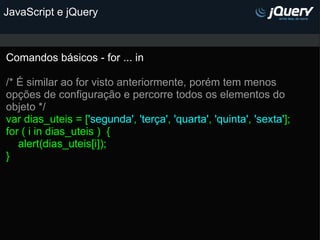 JavaScript e jQuery Comandos básicos - for ... in   /* É similar ao for visto anteriormente, porém tem menos opções de configuração e percorre todos os elementos do objeto */ var dias_uteis = [ 'segunda' ,  'terça' ,  'quarta' ,  'quinta' ,  'sexta' ]; for ( i in dias_uteis )  {      alert(dias_uteis[i]); }  