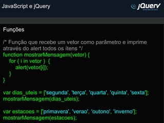 JavaScript e jQuery Funções   /* Função que recebe um vetor como parâmetro e imprime através do alert todos os ítens */   function mostrarMensagem(vetor) {      for ( i in vetor )  {          alert(vetor[i]);      }  } var dias_uteis = [ 'segunda' ,  'terça' ,  'quarta' ,  'quinta' ,  'sexta' ]; mostrarMensagem(dias_uteis);   var estacoes = [ 'primavera' ,  'verao' ,  'outono' ,  'inverno' ]; mostrarMensagem(estacoes);   