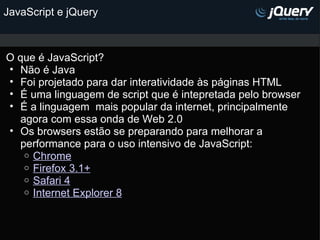 JavaScript e jQuery O que é JavaScript? Não é Java Foi projetado para dar interatividade às páginas HTML É uma linguagem de script que é intepretada pelo browser  É a linguagem  mais popular da internet, principalmente agora com essa onda de Web 2.0 Os browsers estão se preparando para melhorar a performance para o uso intensivo de JavaScript: Chrome Firefox 3.1+ Safari 4 Internet Explorer 8 