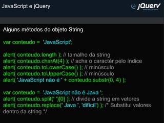 JavaScript e jQuery Alguns métodos do objeto String   var conteudo =   'JavaScript' ;   alert( conteudo.length );  // tamalho da string alert( conteudo.charAt(4) );  // acha o caractér pelo índice alert( conteudo.toLowerCase() );  // minúsculo alert( conteudo.toUpperCase() );  // minúsculo alert(  'JavaScript não é '  + conteudo.substr(0, 4) );   var conteudo =   'JavaScript não é Java ' ; alert( conteudo.split(' ')[0] );  // divide a string em vetores alert( conteudo.replace( ' Java ', 'difícíl' ) );  /* Substitui valores dentro da string */             