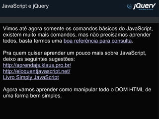JavaScript e jQuery Vimos até agora somente os comandos básicos do JavaScript, existem muito mais comandos, mas não precisamos aprender todos, basta termos uma  boa referência para consulta . Pra quem quiser aprender um pouco mais sobre JavaScript, deixo as seguintes sugestões: http://aprendajs.klaus.pro.br/ http://eloquentjavascript.net/ Livro Simply JavaScript   Agora vamos aprender como manipular todo o DOM HTML de uma forma bem simples.       
