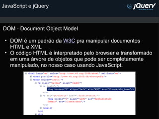 JavaScript e jQuery DOM - Document Object Model DOM é um padrão da  W3C  pra manipular documentos HTML e XML O código HTML é interpretado pelo browser e transformado em uma árvore de objetos que pode ser completamente manipulado, no nosso caso usando JavaScript.               