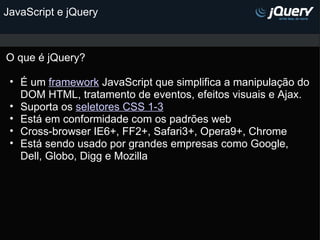 JavaScript e jQuery O que é jQuery? É um  framework  JavaScript que simplifica a manipulação do DOM HTML, tratamento de eventos, efeitos visuais e Ajax. Suporta os  seletores CSS 1-3 Está em conformidade com os padrões web  Cross-browser IE6+, FF2+, Safari3+, Opera9+, Chrome Está sendo usado por grandes empresas como Google, Dell, Globo, Digg e Mozilla             