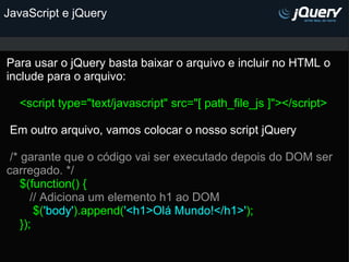 JavaScript e jQuery Para usar o jQuery basta baixar o arquivo e incluir no HTML o include para o arquivo:   <script type="text/javascript" src="[ path_file_js ]"></script>     Em outro arquivo, vamos colocar o nosso script jQuery     /* garante que o código vai ser executado depois do DOM ser carregado. */      $(function() {         // Adiciona um elemento h1 ao DOM          $( 'body' ).append( '<h1>Olá Mundo!</h1>' );      });    