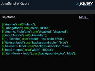 JavaScript e jQuery Seletores                                                                        Mais...   $( '#nome' ).val( 'Fulano' ); $( '.obrigatorio' ).css( 'color' ,  '#F00' ); $( '#nome, #telefone' ).attr( 'disabled' ,  'disabled' ); $( 'input:button' ).val( 'Gravado!!' ); $( '*' ,  'fieldset' ).css( 'border' ,  '1px solid #F00' ); $( 'fieldset label' ).css( 'background-color' ,  'blue' ); $( 'fieldset > label' ).css( 'background-color' ,  'blue' ); $( 'label + input' ).css( 'width' ,  '400px' ); $( '.item-form ~ input' ).css( 'background-color' ,  'blue' ); 