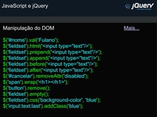 JavaScript e jQuery Manipulação do DOM                                                Mais...   $( '#nome' ).val( 'Fulano' ); $( 'fieldset' ).html( '<input type="text"/>' ); $( 'fieldset' ).prepend( '<input type="text"/>' ); $( 'fieldset' ).append( '<input type="text"/>' ); $( 'fieldset' ).before( '<input type="text"/>' );  $( 'fieldset' ).after( '<input type="text"/>' ); $( '#cancelar' ).removeAttr( 'disabled' );  $( 'span' ).wrap( '<h1></h1>' ); $( 'button' ).remove(); $( 'fieldset' ).empty(); $( 'fieldset' ).css( 'background-color' ,  'blue' ); $( 'input:text:last' ).addClass( 'blue' );    