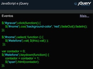 JavaScript e jQuery Eventos                                                                             Mais... $( '#gravar' ).click(function() {     $( '#nome' ).css( 'background-color' ,  'red' ).fadeOut().fadeIn(); });   $( '#nome' ).select( function () {      $( '#telefone' ).val( $(this).val() );  });  var contador = 0; $( '#telefone' ).keydown(function() {     contador = contador + 1;     $( 'span' ).html(contador); }); 