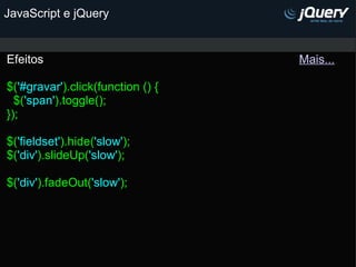 JavaScript e jQuery Efeitos                                                                             Mais...   $( '#gravar' ).click(function () {   $( 'span' ).toggle(); }); $( 'fieldset' ).hide( 'slow' ); $( 'div' ).slideUp( 'slow' ); $( 'div' ).fadeOut( 'slow' );   