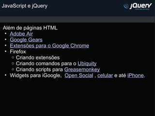 JavaScript e jQuery Além de páginas HTML Adobe Air Google Gears Extensões para o Google Chrome    Firefox Criando extensões Criando comandos para o  Ubiquity Criando scripts para  Greasemonkey   Widgets para iGoogle,   Open Social  ,  celular  e até  iPhone .  