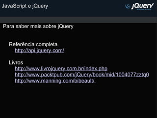 JavaScript e jQuery Para saber mais sobre jQuery                                                                       Referência completa          http://api.jquery.com/        Livros          http://www.livrojquery.com.br/index.php            http://www.packtpub.com/jQuery/book/mid/1004077zztq0          http://www.manning.com/bibeault/            
