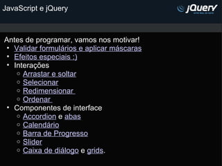 JavaScript e jQuery Antes de programar, vamos nos motivar! Validar formulários e aplicar máscaras Efeitos especiais :) Interações  Arrastar e soltar Selecionar Redimensionar  Ordenar  Componentes de interface  Accordion  e  abas Calendário Barra de Progresso Slider Caixa de diálogo  e  grids . 