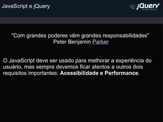 JavaScript e jQuery   "Com grandes poderes vêm grandes responsabilidades"  Peter Benjamin  Parker     O JavaScript deve ser usado para melhorar a experiência do usuário, mas sempre devemos ficar atentos a outros dois requisitos importantes:  Acessibilidade e Performance .    