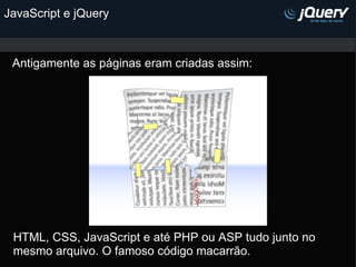 JavaScript e jQuery Antigamente as páginas eram criadas assim: HTML, CSS, JavaScript e até PHP ou ASP tudo junto no mesmo arquivo. O famoso código macarrão. 
