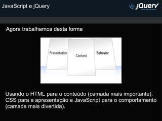 JavaScript e jQuery Agora trabalhamos desta forma Usando o HTML para o conteúdo (camada mais importante), CSS para a apresentação e JavaScript para o comportamento (camada mais divertida).   