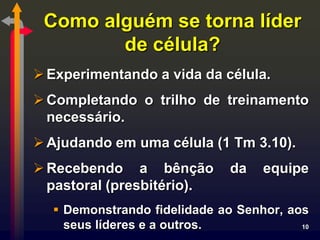 Como alguém se torna líder
        de célula?
 Experimentando a vida da célula.
 Completando o trilho de treinamento
  necessário.
 Ajudando em uma célula (1 Tm 3.10).
 Recebendo a bênção          da   equipe
  pastoral (presbitério).
   Demonstrando fidelidade ao Senhor, aos
    seus líderes e a outros.             10
 