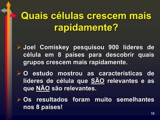 Quais células crescem mais
        rapidamente?
 Joel Comiskey pesquisou 900 líderes de
  célula em 8 países para descobrir quais
  grupos crescem mais rapidamente.
 O estudo mostrou as características de
  líderes de célula que SÃO relevantes e as
  que NÃO são relevantes.
 Os resultados foram muito semelhantes
  nos 8 países!
                                         12
 
