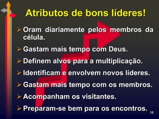 Atributos de bons líderes!
 Oram diariamente pelos membros da
  célula.
 Gastam mais tempo com Deus.
 Definem alvos para a multiplicação.
 Identificam e envolvem novos líderes.
 Gastam mais tempo com os membros.
 Acompanham os visitantes.
 Preparam-se bem para os encontros.    15
 
