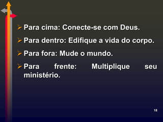  Para cima: Conecte-se com Deus.
 Para dentro: Edifique a vida do corpo.
 Para fora: Mude o mundo.
 Para     frente:   Multiplique     seu
  ministério.



                                       18
 