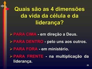 Quais são as 4 dimensões
    da vida da célula e da
          liderança?
 PARA CIMA - em direção a Deus.
 PARA DENTRO - pelo uns aos outros.
 PARA FORA - em ministério.
 PARA FRENTE - na multiplicação da
  liderança.
                                   20
 
