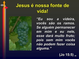 Jesus é nossa fonte de
         vida!
        “Eu sou a videira,
        vocês são os ramos.
        Se alguém permanecer
        em mim e eu nele,
        esse dará muito fruto;
        pois sem mim vocês
        não podem fazer coisa
        alguma.”
                    (Jo 15:5) 24
 