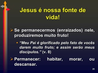 Jesus é nossa fonte de
             vida!

 Se permanecermos (enraizados) nele,
  produziremos muito fruto!
   “Meu Pai é glorificado pelo fato de vocês
    darem muito fruto; e assim serão meus
    discípulos.” (v. 8)
 Permanecer:     habitar,     morar,     ou
  descansar.
                                           25
 