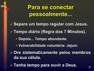 Para se conectar
        pessoalmente...
 Separe um tempo regular com Jesus.
 Tempo diário (Regra dos 7 Minutos).
   Depois... Tempo abundante.
   Vulnerabilidade voluntária: Jejum.
 Ore sistematicamente pelos membros
  da sua célula.
 Tenha tempo para ouvir a Deus.         27
 