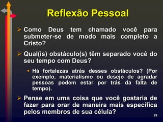 Reflexão Pessoal
 Como Deus tem chamado você para
  submeter-se de modo mais completo a
  Cristo?
 Qual(is) obstáculo(s) têm separado você do
  seu tempo com Deus?
    Há fortalezas atrás desses obstáculos? (Por
     exemplo, materialismo ou desejo de agradar
     pessoas podem estar por trás da falta de
     tempo).
 Pense em uma coisa que você gostaria de
  fazer para orar de maneira mais específica
  pelos membros de sua célula?             28
 