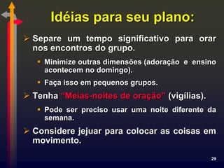 Idéias para seu plano:
 Separe um tempo significativo para orar
  nos encontros do grupo.
    Minimize outras dimensões (adoração e ensino
     acontecem no domingo).
    Faça isso em pequenos grupos.
 Tenha “Meias-noites de oração” (vigílias).
    Pode ser preciso usar uma noite diferente da
     semana.
 Considere jejuar para colocar as coisas em
  movimento.
                                               29
 