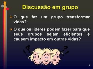Discussão em grupo
 O que faz um grupo transformar
  vidas?
 O que os líderes podem fazer para que
  seus grupos sejam eficientes e
  causem impacto em outras vidas?




                                      3
 