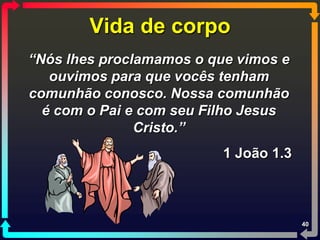 Vida de corpo
“Nós lhes proclamamos o que vimos e
   ouvimos para que vocês tenham
comunhão conosco. Nossa comunhão
  é com o Pai e com seu Filho Jesus
               Cristo.”
                          1 João 1.3



                                       40
 