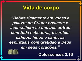 Vida de corpo
 “Habite ricamente em vocês a
  palavra de Cristo; ensinem e
aconselhem-se uns aos outros
 com toda sabedoria, e cantem
    salmos, hinos e cânticos
espirituais com gratidão a Deus
       em seus corações.”
              Colossenses 3.16    41
 
