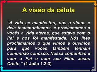 A visão da célula
“A vida se manifestou; nós a vimos e
dela testemunhamos, e proclamamos a
vocês a vida eterna, que estava com o
Pai e nos foi manifestada. Nós lhes
proclamamos o que vimos e ouvimos
para que vocês também tenham
comunhão conosco. Nossa comunhão é
com o Pai e com seu Filho Jesus
Cristo.” (1 João 1.2-3)
                                        4
 