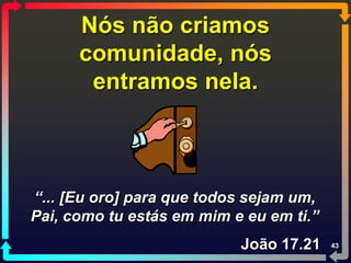 Nós não criamos
      comunidade, nós
       entramos nela.



“... [Eu oro] para que todos sejam um,
Pai, como tu estás em mim e eu em ti.”
                           João 17.21    43
 
