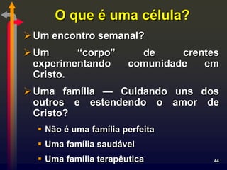 O que é uma célula?
 Um encontro semanal?
 Um      “corpo”        de     crentes
  experimentando       comunidade   em
  Cristo.
 Uma família — Cuidando uns dos
  outros e estendendo o amor de
  Cristo?
   Não é uma família perfeita
   Uma família saudável
   Uma família terapêutica           44
 