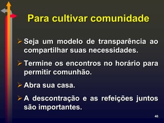 Para cultivar comunidade

 Seja um modelo de transparência ao
  compartilhar suas necessidades.
 Termine os encontros no horário para
  permitir comunhão.
 Abra sua casa.
 A descontração e as refeições juntos
  são importantes.
                                     46
 