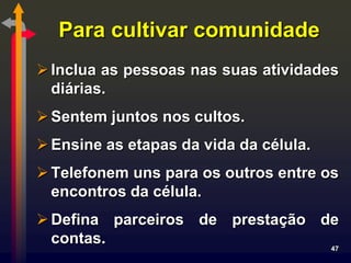 Para cultivar comunidade
 Inclua as pessoas nas suas atividades
  diárias.
 Sentem juntos nos cultos.
 Ensine as etapas da vida da célula.
 Telefonem uns para os outros entre os
  encontros da célula.
 Defina parceiros de prestação de
  contas.                        47
 